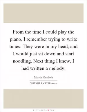 From the time I could play the piano, I remember trying to write tunes. They were in my head, and I would just sit down and start noodling. Next thing I knew, I had written a melody Picture Quote #1