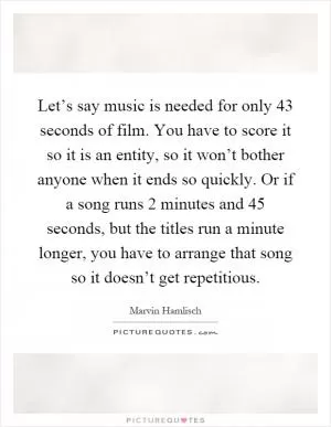 Let’s say music is needed for only 43 seconds of film. You have to score it so it is an entity, so it won’t bother anyone when it ends so quickly. Or if a song runs 2 minutes and 45 seconds, but the titles run a minute longer, you have to arrange that song so it doesn’t get repetitious Picture Quote #1