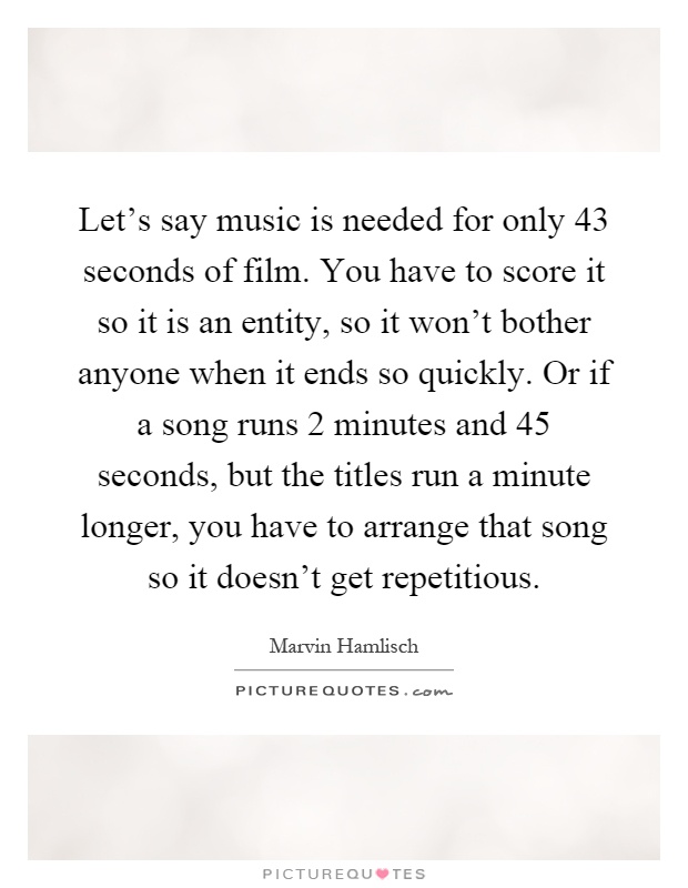 Let's say music is needed for only 43 seconds of film. You have to score it so it is an entity, so it won't bother anyone when it ends so quickly. Or if a song runs 2 minutes and 45 seconds, but the titles run a minute longer, you have to arrange that song so it doesn't get repetitious Picture Quote #1