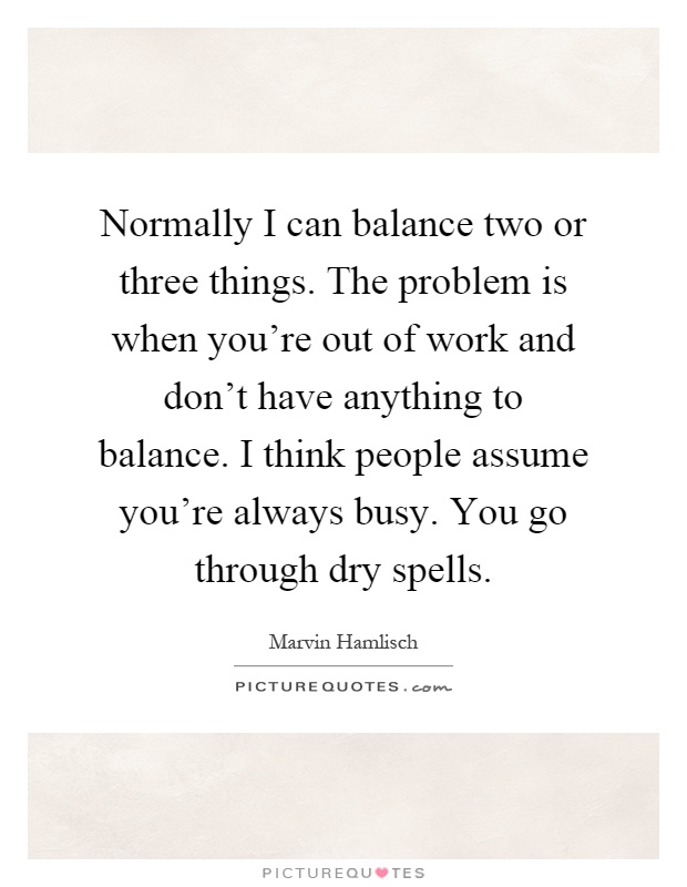 Normally I can balance two or three things. The problem is when you're out of work and don't have anything to balance. I think people assume you're always busy. You go through dry spells Picture Quote #1