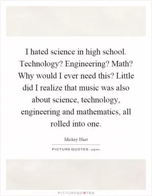 I hated science in high school. Technology? Engineering? Math? Why would I ever need this? Little did I realize that music was also about science, technology, engineering and mathematics, all rolled into one Picture Quote #1