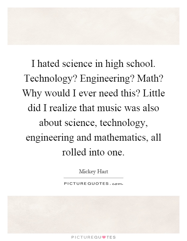I hated science in high school. Technology? Engineering? Math? Why would I ever need this? Little did I realize that music was also about science, technology, engineering and mathematics, all rolled into one Picture Quote #1