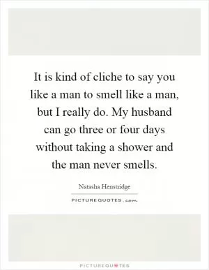 It is kind of cliche to say you like a man to smell like a man, but I really do. My husband can go three or four days without taking a shower and the man never smells Picture Quote #1