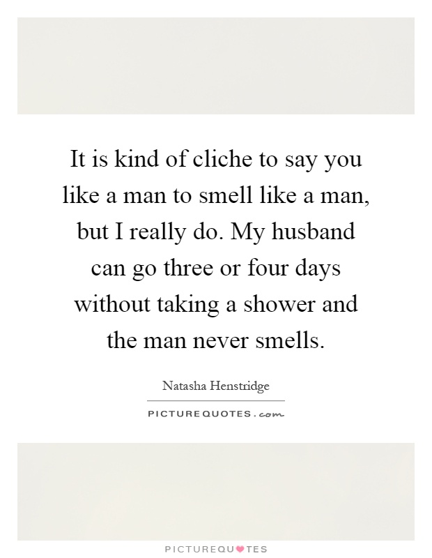 It is kind of cliche to say you like a man to smell like a man, but I really do. My husband can go three or four days without taking a shower and the man never smells Picture Quote #1