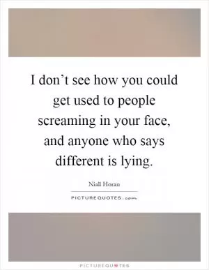 I don’t see how you could get used to people screaming in your face, and anyone who says different is lying Picture Quote #1
