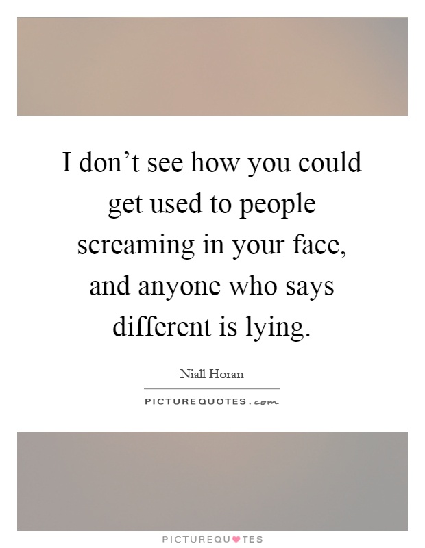 I don't see how you could get used to people screaming in your face, and anyone who says different is lying Picture Quote #1