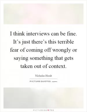I think interviews can be fine. It’s just there’s this terrible fear of coming off wrongly or saying something that gets taken out of context Picture Quote #1