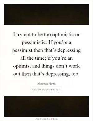 I try not to be too optimistic or pessimistic. If you’re a pessimist then that’s depressing all the time; if you’re an optimist and things don’t work out then that’s depressing, too Picture Quote #1