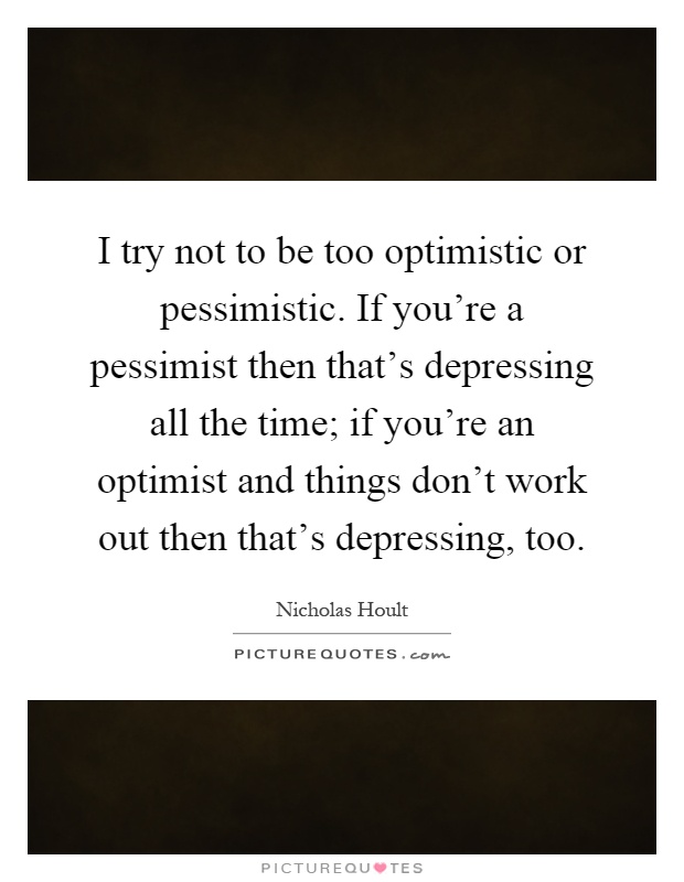 I try not to be too optimistic or pessimistic. If you're a pessimist then that's depressing all the time; if you're an optimist and things don't work out then that's depressing, too Picture Quote #1