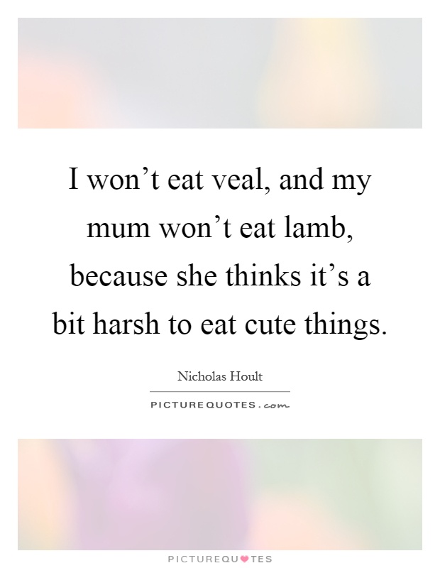 I won't eat veal, and my mum won't eat lamb, because she thinks it's a bit harsh to eat cute things Picture Quote #1