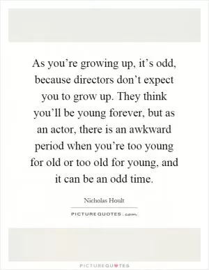 As you’re growing up, it’s odd, because directors don’t expect you to grow up. They think you’ll be young forever, but as an actor, there is an awkward period when you’re too young for old or too old for young, and it can be an odd time Picture Quote #1