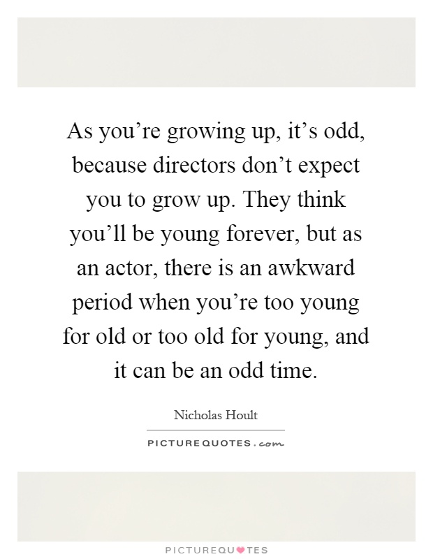 As you're growing up, it's odd, because directors don't expect you to grow up. They think you'll be young forever, but as an actor, there is an awkward period when you're too young for old or too old for young, and it can be an odd time Picture Quote #1