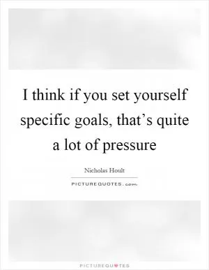 I think if you set yourself specific goals, that’s quite a lot of pressure Picture Quote #1