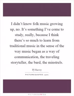 I didn’t know folk music growing up, no. It’s something I’ve come to study, really, because I think there’s so much to learn from traditional music in the sense of the way music began as a way of communication, the traveling storyteller, the bard, the minstrels Picture Quote #1