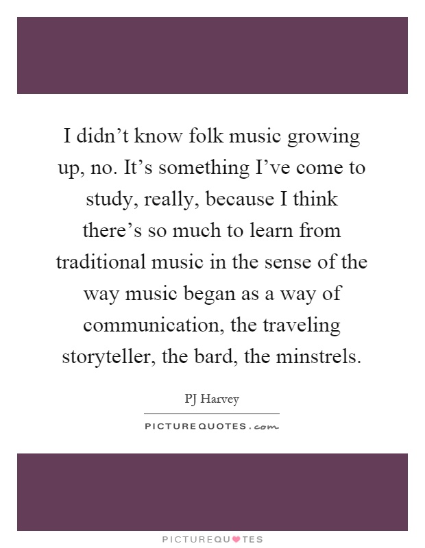 I didn't know folk music growing up, no. It's something I've come to study, really, because I think there's so much to learn from traditional music in the sense of the way music began as a way of communication, the traveling storyteller, the bard, the minstrels Picture Quote #1