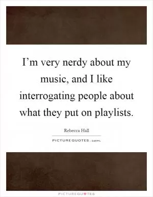 I’m very nerdy about my music, and I like interrogating people about what they put on playlists Picture Quote #1