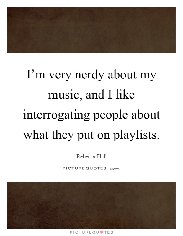 I'm very nerdy about my music, and I like interrogating people about what they put on playlists Picture Quote #1