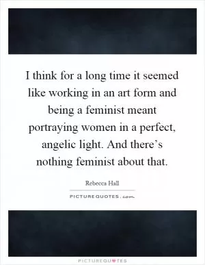 I think for a long time it seemed like working in an art form and being a feminist meant portraying women in a perfect, angelic light. And there’s nothing feminist about that Picture Quote #1
