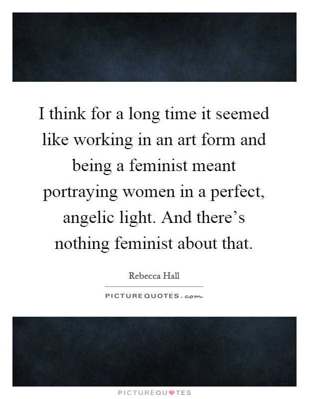 I think for a long time it seemed like working in an art form and being a feminist meant portraying women in a perfect, angelic light. And there's nothing feminist about that Picture Quote #1