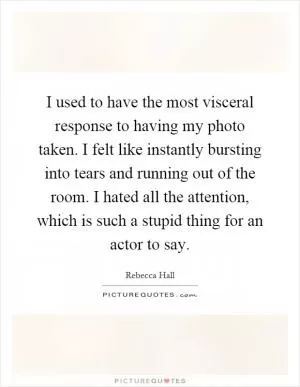 I used to have the most visceral response to having my photo taken. I felt like instantly bursting into tears and running out of the room. I hated all the attention, which is such a stupid thing for an actor to say Picture Quote #1