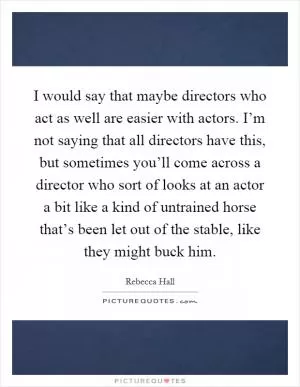 I would say that maybe directors who act as well are easier with actors. I’m not saying that all directors have this, but sometimes you’ll come across a director who sort of looks at an actor a bit like a kind of untrained horse that’s been let out of the stable, like they might buck him Picture Quote #1