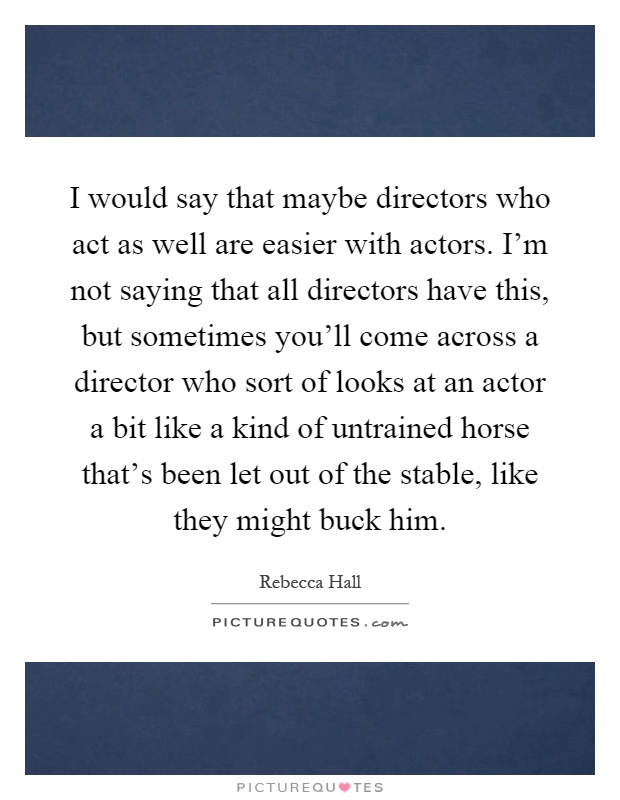 I would say that maybe directors who act as well are easier with actors. I'm not saying that all directors have this, but sometimes you'll come across a director who sort of looks at an actor a bit like a kind of untrained horse that's been let out of the stable, like they might buck him Picture Quote #1