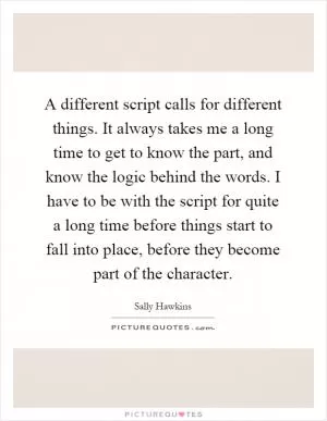 A different script calls for different things. It always takes me a long time to get to know the part, and know the logic behind the words. I have to be with the script for quite a long time before things start to fall into place, before they become part of the character Picture Quote #1