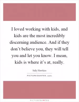 I loved working with kids, and kids are the most incredibly discerning audience. And if they don’t believe you, they will tell you and let you know. I mean, kids is where it’s at, really Picture Quote #1
