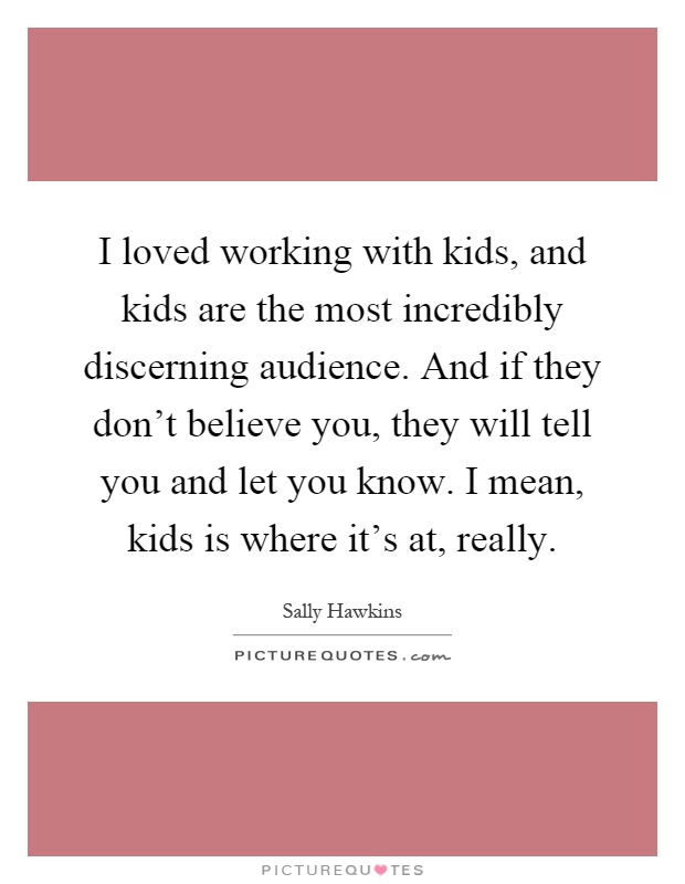 I loved working with kids, and kids are the most incredibly discerning audience. And if they don't believe you, they will tell you and let you know. I mean, kids is where it's at, really Picture Quote #1