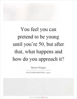 You feel you can pretend to be young until you’re 50, but after that, what happens and how do you approach it? Picture Quote #1