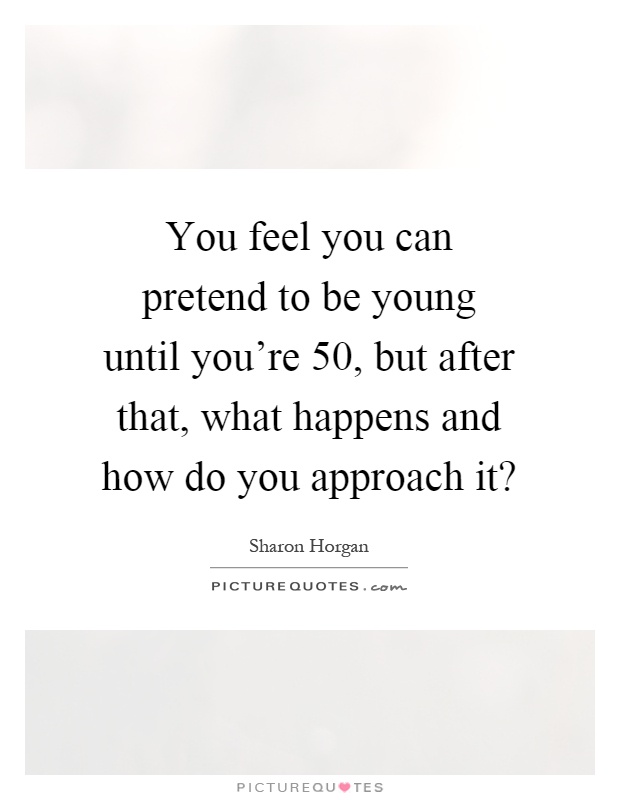 You feel you can pretend to be young until you're 50, but after that, what happens and how do you approach it? Picture Quote #1