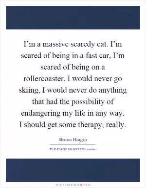 I’m a massive scaredy cat. I’m scared of being in a fast car, I’m scared of being on a rollercoaster, I would never go skiing, I would never do anything that had the possibility of endangering my life in any way. I should get some therapy, really Picture Quote #1