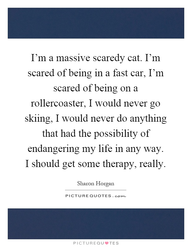 I'm a massive scaredy cat. I'm scared of being in a fast car, I'm scared of being on a rollercoaster, I would never go skiing, I would never do anything that had the possibility of endangering my life in any way. I should get some therapy, really Picture Quote #1