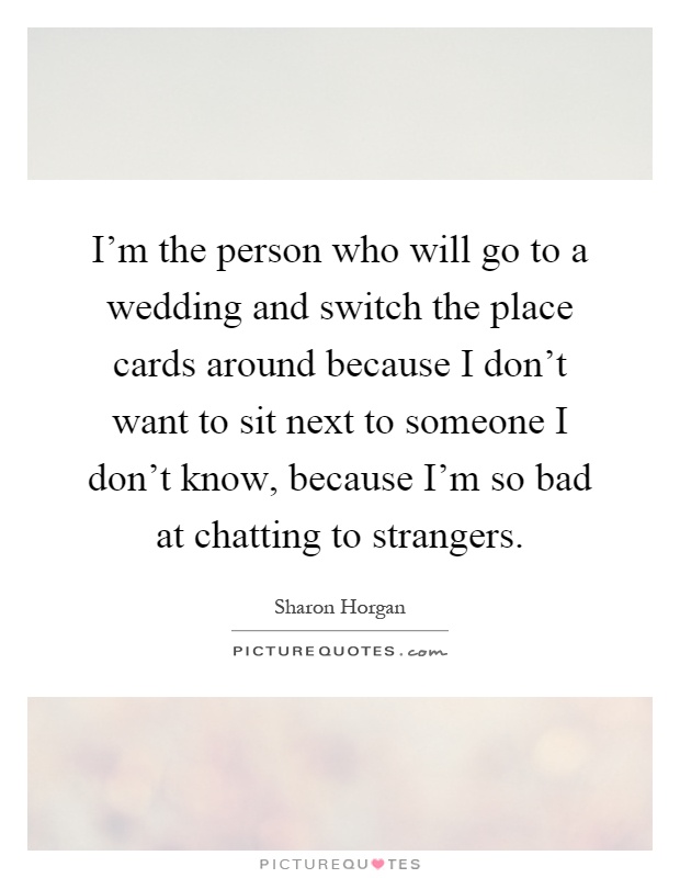 I'm the person who will go to a wedding and switch the place cards around because I don't want to sit next to someone I don't know, because I'm so bad at chatting to strangers Picture Quote #1
