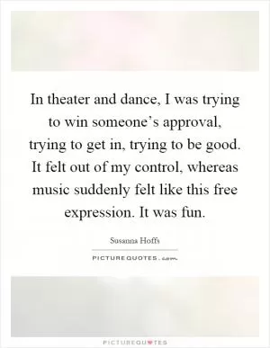 In theater and dance, I was trying to win someone’s approval, trying to get in, trying to be good. It felt out of my control, whereas music suddenly felt like this free expression. It was fun Picture Quote #1