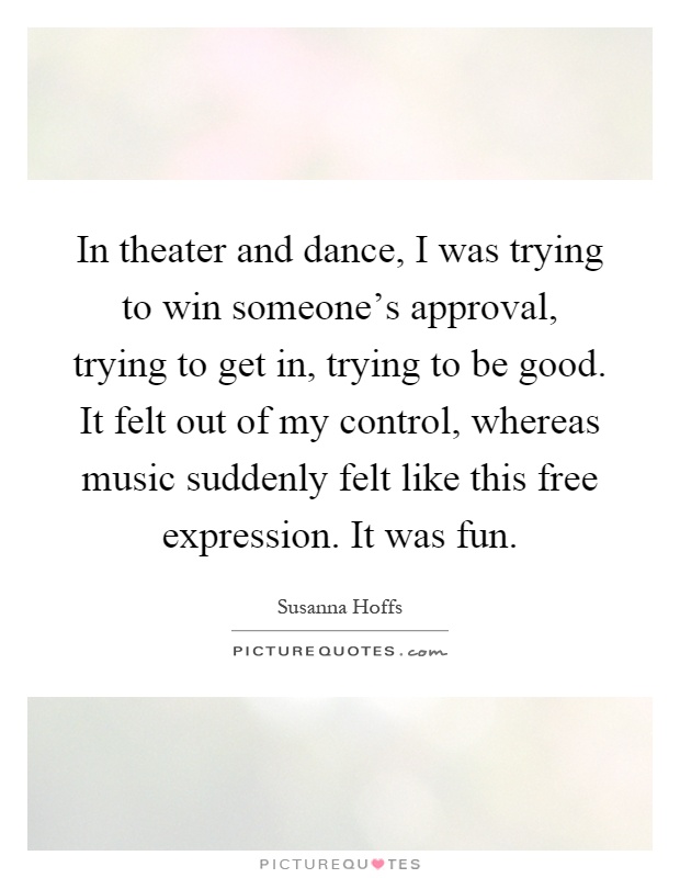 In theater and dance, I was trying to win someone's approval, trying to get in, trying to be good. It felt out of my control, whereas music suddenly felt like this free expression. It was fun Picture Quote #1