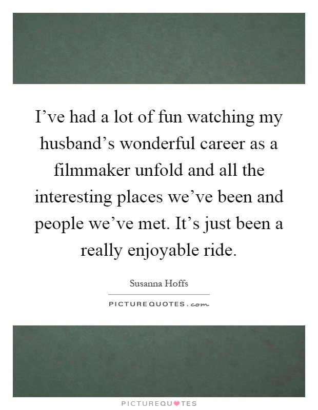 I've had a lot of fun watching my husband's wonderful career as a filmmaker unfold and all the interesting places we've been and people we've met. It's just been a really enjoyable ride Picture Quote #1