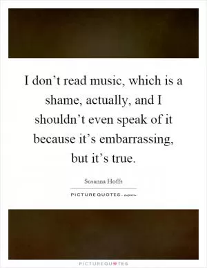 I don’t read music, which is a shame, actually, and I shouldn’t even speak of it because it’s embarrassing, but it’s true Picture Quote #1