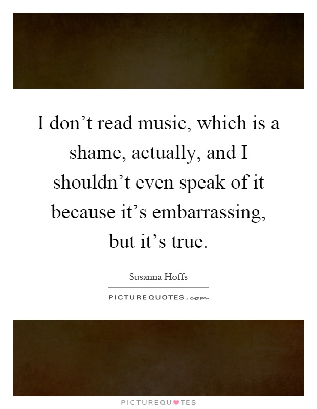 I don't read music, which is a shame, actually, and I shouldn't even speak of it because it's embarrassing, but it's true Picture Quote #1