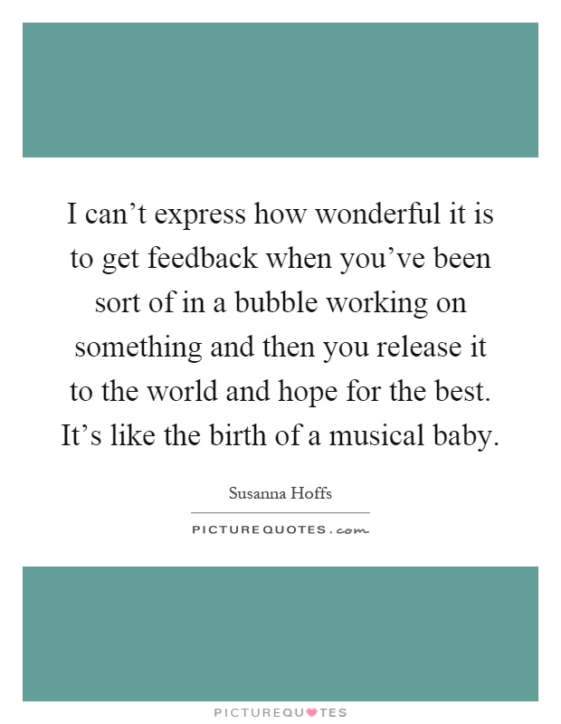 I can't express how wonderful it is to get feedback when you've been sort of in a bubble working on something and then you release it to the world and hope for the best. It's like the birth of a musical baby Picture Quote #1