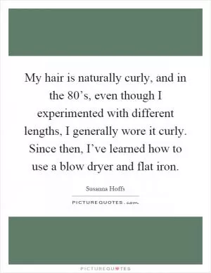 My hair is naturally curly, and in the 80’s, even though I experimented with different lengths, I generally wore it curly. Since then, I’ve learned how to use a blow dryer and flat iron Picture Quote #1