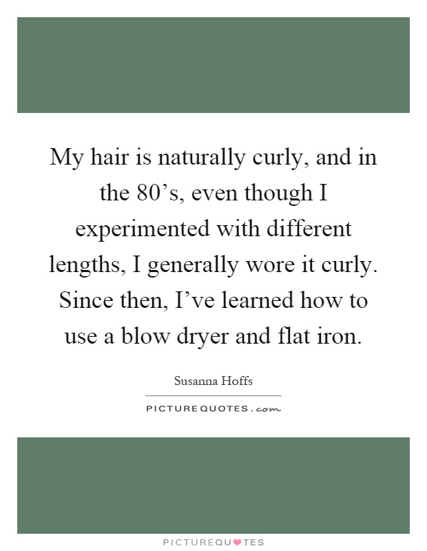 My hair is naturally curly, and in the 80's, even though I experimented with different lengths, I generally wore it curly. Since then, I've learned how to use a blow dryer and flat iron Picture Quote #1