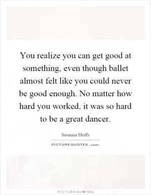 You realize you can get good at something, even though ballet almost felt like you could never be good enough. No matter how hard you worked, it was so hard to be a great dancer Picture Quote #1