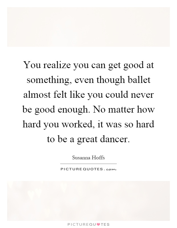 You realize you can get good at something, even though ballet almost felt like you could never be good enough. No matter how hard you worked, it was so hard to be a great dancer Picture Quote #1