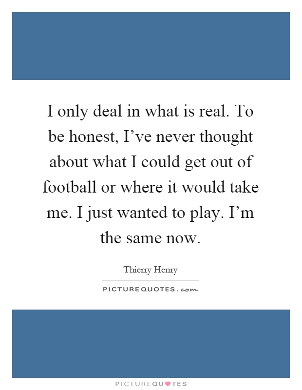 I only deal in what is real. To be honest, I've never thought about what I could get out of football or where it would take me. I just wanted to play. I'm the same now Picture Quote #1