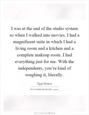 I was at the end of the studio system so when I walked into movies, I had a magnificent suite in which I had a living room and a kitchen and a complete makeup room. I had everything just for me. With the independents, you’re kind of roughing it, literally Picture Quote #1