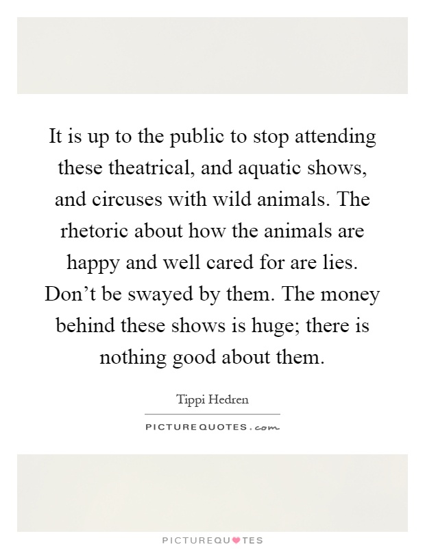 It is up to the public to stop attending these theatrical, and aquatic shows, and circuses with wild animals. The rhetoric about how the animals are happy and well cared for are lies. Don't be swayed by them. The money behind these shows is huge; there is nothing good about them Picture Quote #1