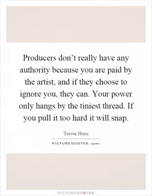 Producers don’t really have any authority because you are paid by the artist, and if they choose to ignore you, they can. Your power only hangs by the tiniest thread. If you pull it too hard it will snap Picture Quote #1