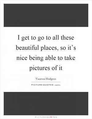 I get to go to all these beautiful places, so it’s nice being able to take pictures of it Picture Quote #1