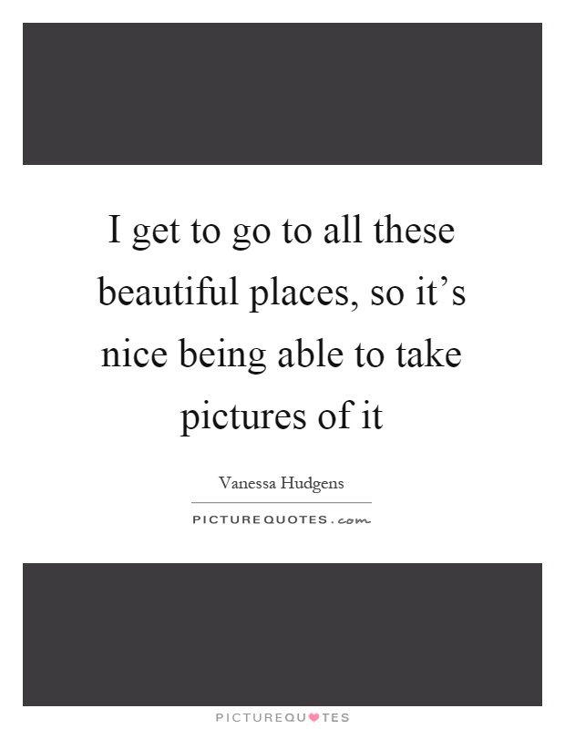 I get to go to all these beautiful places, so it's nice being able to take pictures of it Picture Quote #1